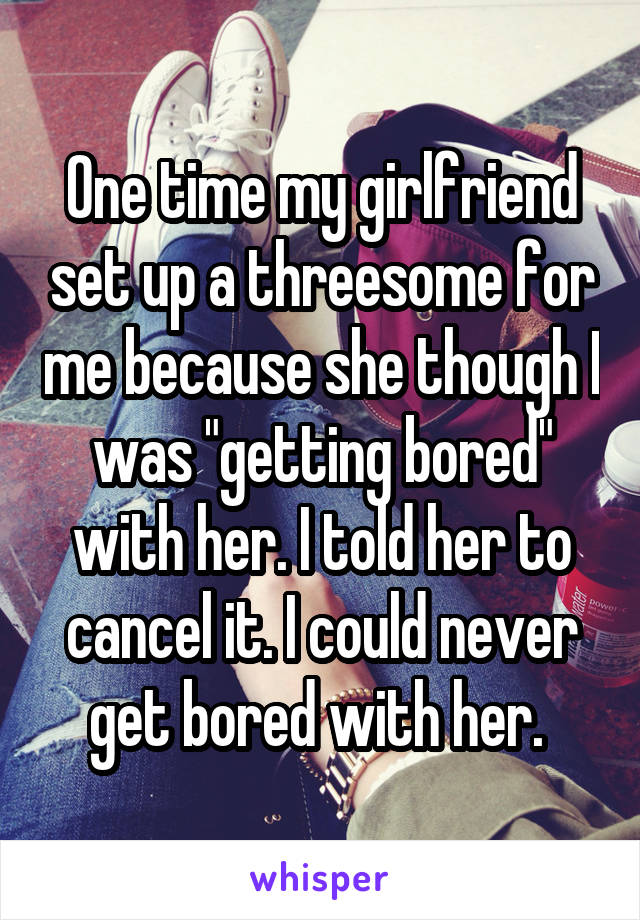One time my girlfriend set up a threesome for me because she though I was "getting bored" with her. I told her to cancel it. I could never get bored with her. 