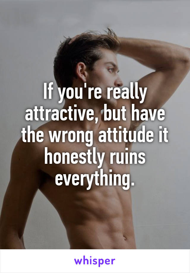 If you're really attractive, but have the wrong attitude it honestly ruins everything.