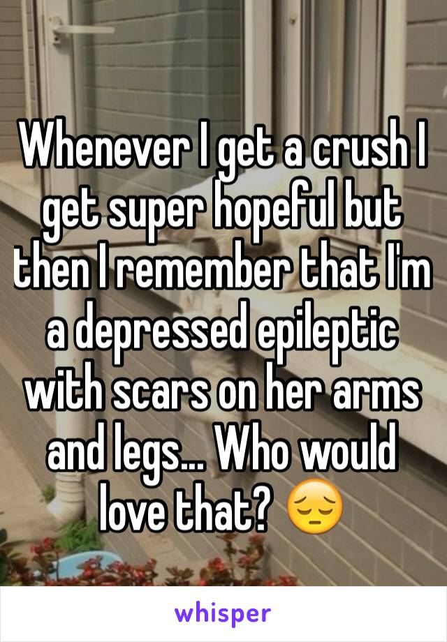 Whenever I get a crush I get super hopeful but then I remember that I'm a depressed epileptic with scars on her arms and legs... Who would love that? 😔