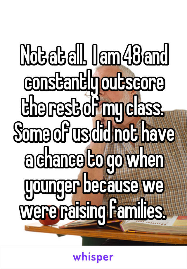 Not at all.  I am 48 and constantly outscore the rest of my class.  Some of us did not have a chance to go when younger because we were raising families. 