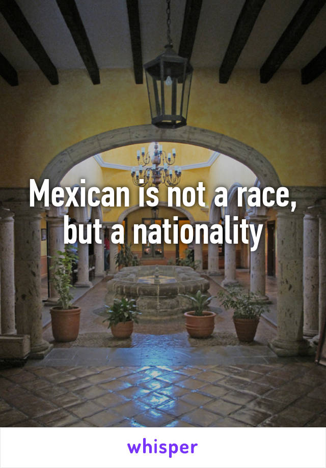 Mexican is not a race, but a nationality
