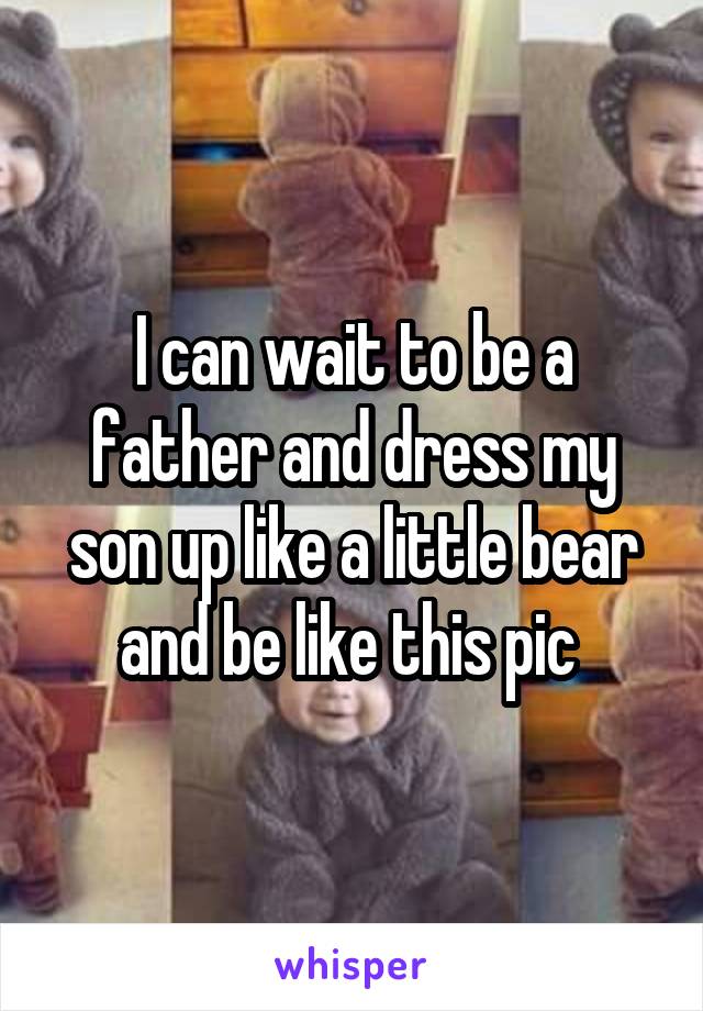 I can wait to be a father and dress my son up like a little bear and be like this pic 