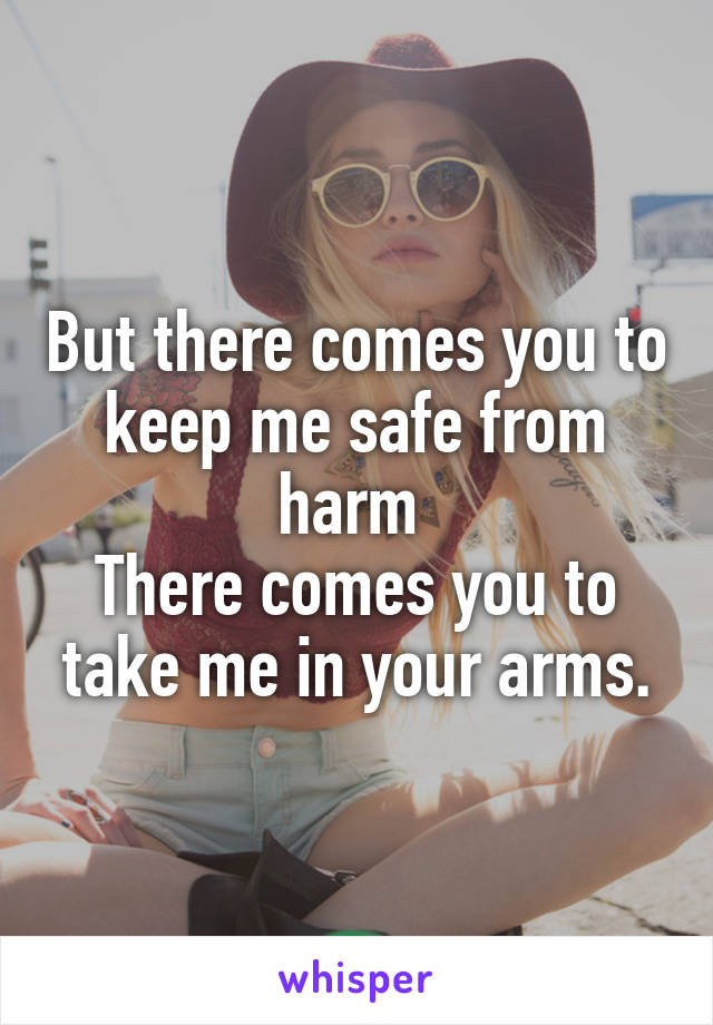 But there comes you to keep me safe from harm 
There comes you to take me in your arms.