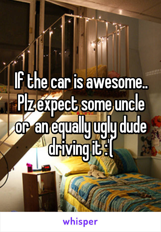 If the car is awesome.. Plz expect some uncle or  an equally ugly dude driving it :'(