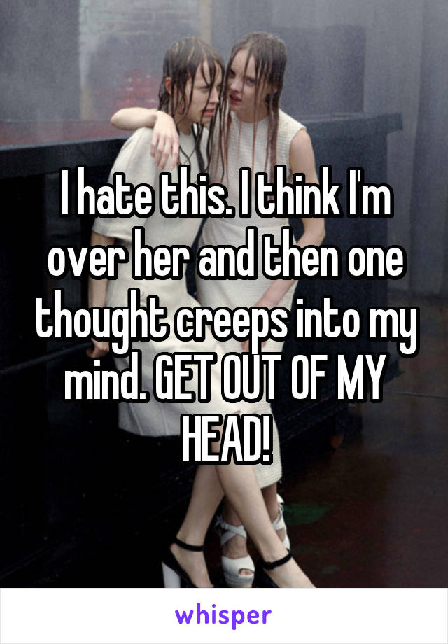 I hate this. I think I'm over her and then one thought creeps into my mind. GET OUT OF MY HEAD!