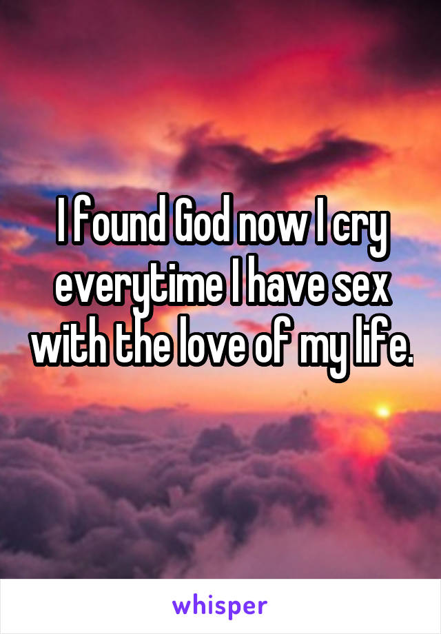 I found God now I cry everytime I have sex with the love of my life.  