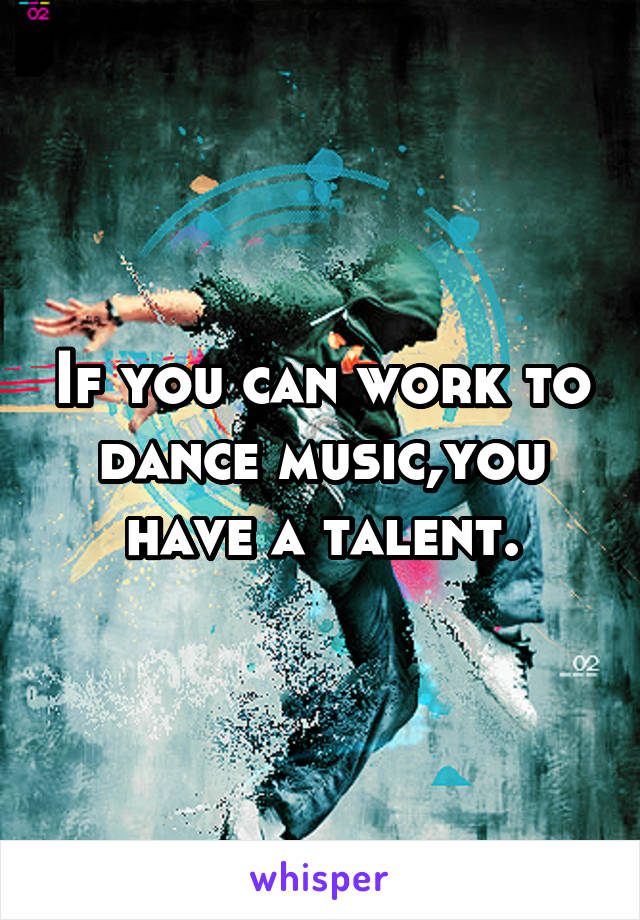 If you can work to dance music,you have a talent.