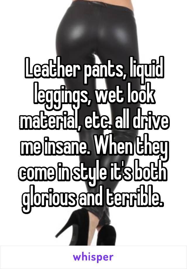 Leather pants, liquid leggings, wet look material, etc. all drive me insane. When they come in style it's both  glorious and terrible. 