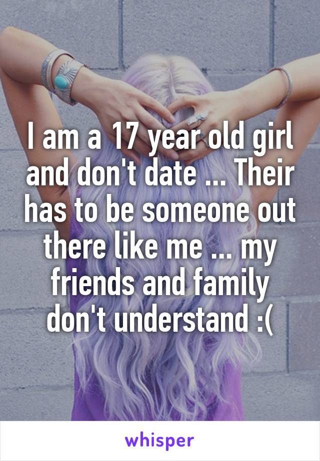 I am a 17 year old girl and don't date ... Their has to be someone out there like me ... my friends and family don't understand :(