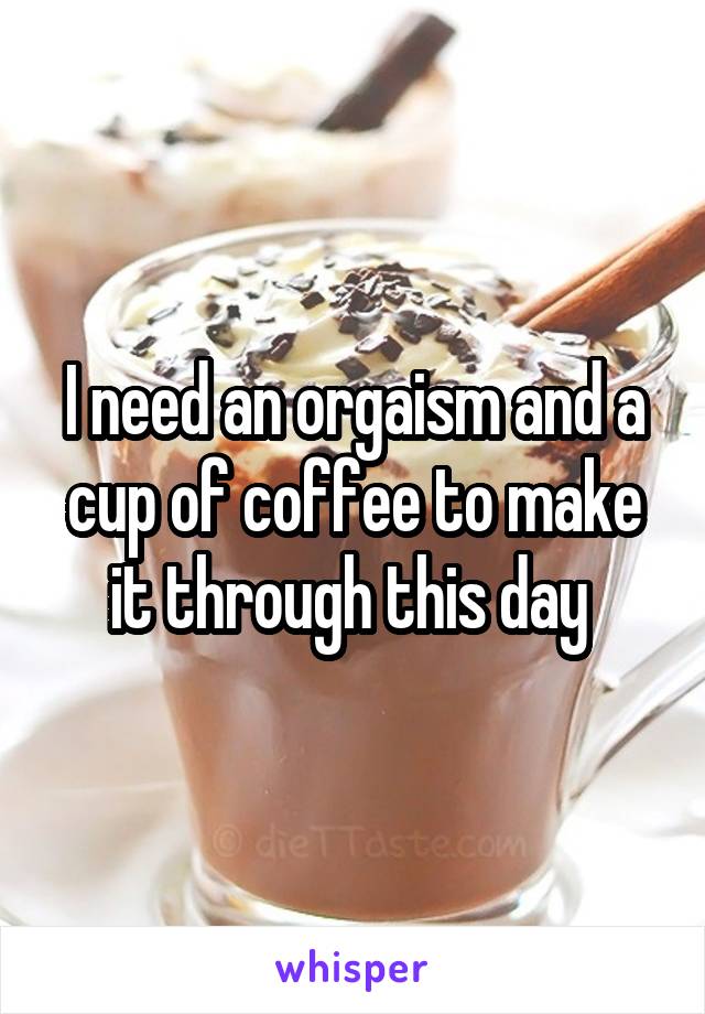 I need an orgaism and a cup of coffee to make it through this day 