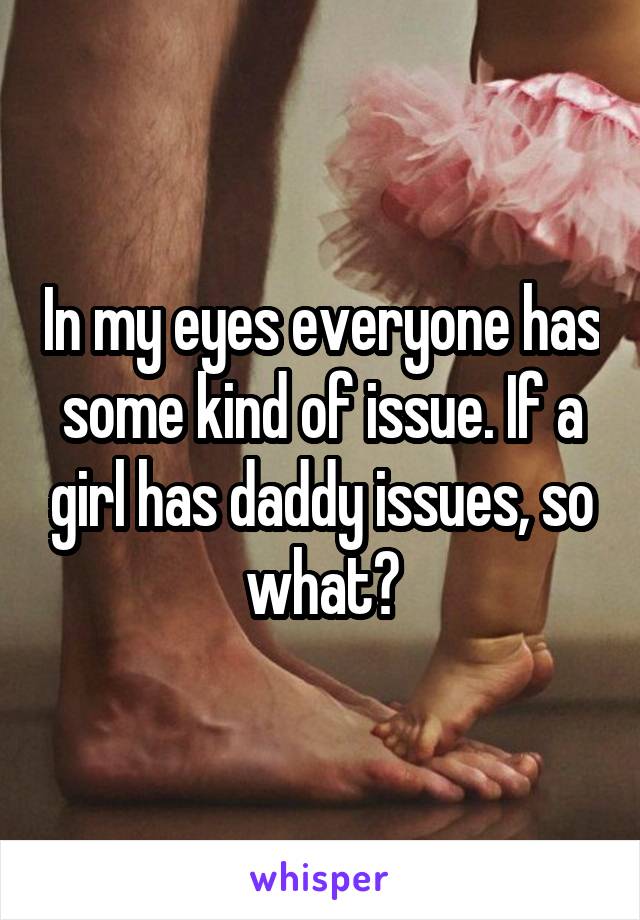 In my eyes everyone has some kind of issue. If a girl has daddy issues, so what?