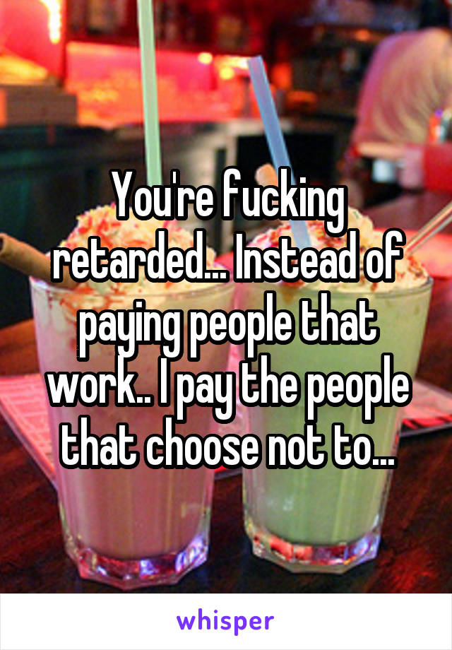 You're fucking retarded... Instead of paying people that work.. I pay the people that choose not to...