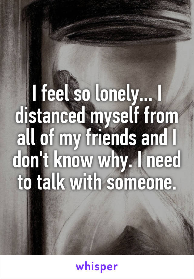 I feel so lonely... I distanced myself from all of my friends and I don't know why. I need to talk with someone.