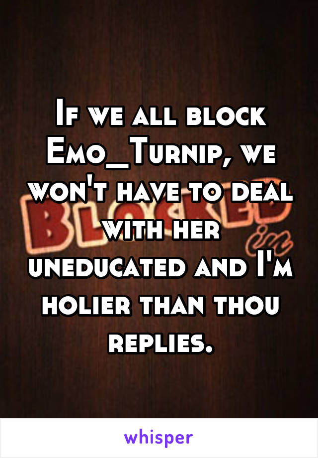 If we all block Emo_Turnip, we won't have to deal with her uneducated and I'm holier than thou replies.