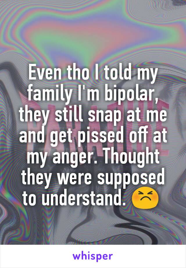 Even tho I told my family I'm bipolar, they still snap at me and get pissed off at my anger. Thought they were supposed to understand. 😣 
