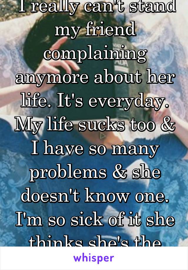  I really can't stand my friend complaining anymore about her life. It's everyday. My life sucks too & I have so many problems & she doesn't know one. I'm so sick of it she thinks she's the only one