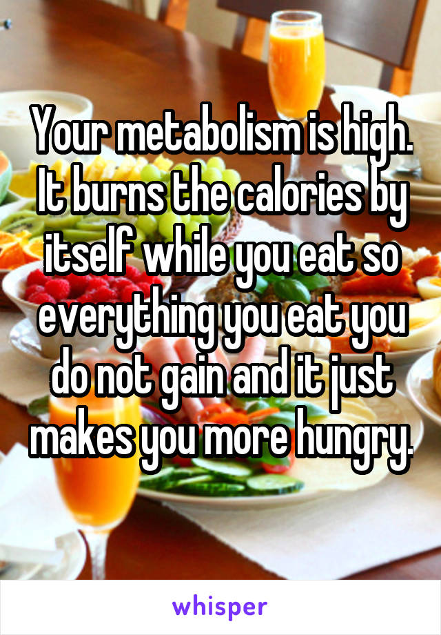 Your metabolism is high. It burns the calories by itself while you eat so everything you eat you do not gain and it just makes you more hungry. 