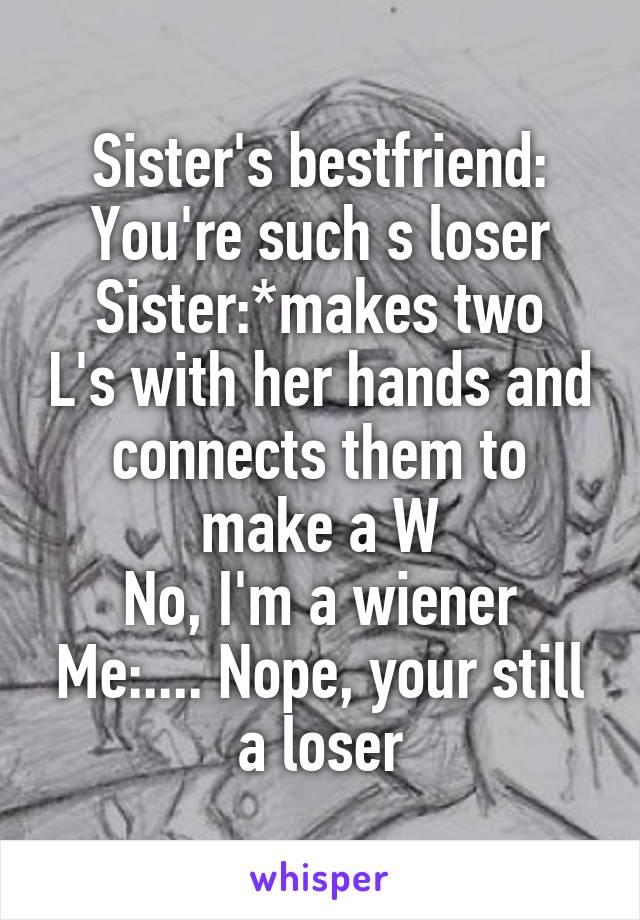 Sister's bestfriend: You're such s loser
Sister:*makes two L's with her hands and connects them to make a W
No, I'm a wiener
Me:.... Nope, your still a loser