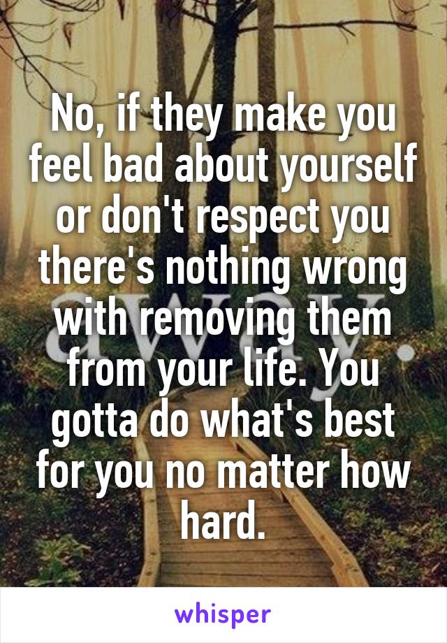 No, if they make you feel bad about yourself or don't respect you there's nothing wrong with removing them from your life. You gotta do what's best for you no matter how hard.