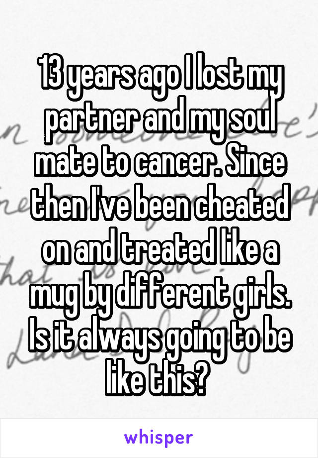 13 years ago I lost my partner and my soul mate to cancer. Since then I've been cheated on and treated like a mug by different girls. Is it always going to be like this? 