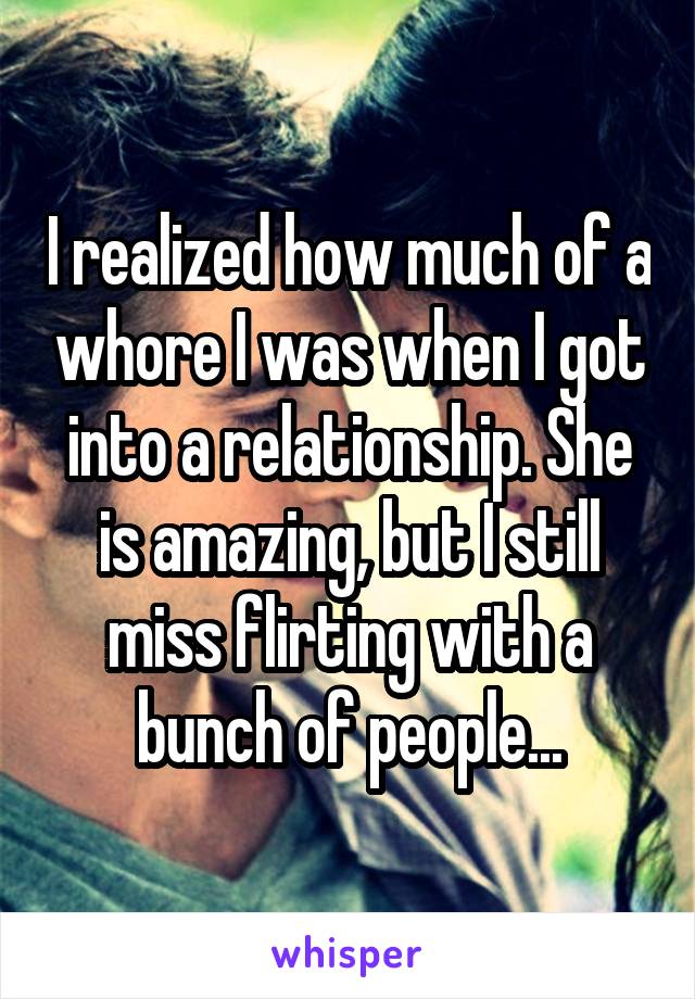 I realized how much of a whore I was when I got into a relationship. She is amazing, but I still miss flirting with a bunch of people...