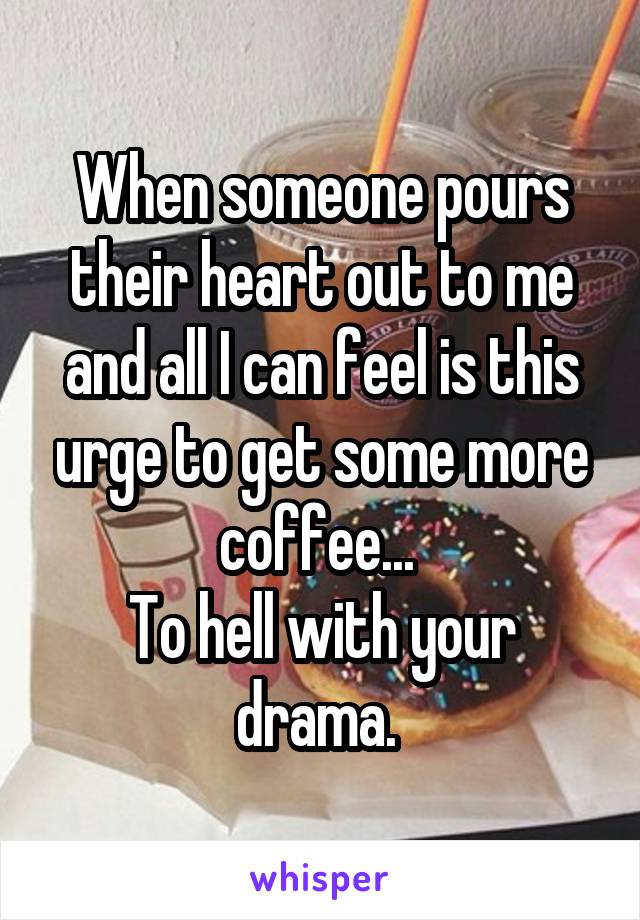 When someone pours their heart out to me and all I can feel is this urge to get some more coffee... 
To hell with your drama. 