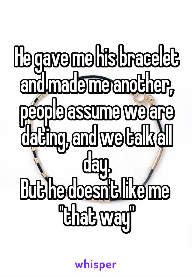 He gave me his bracelet and made me another, people assume we are dating, and we talk all day.
But he doesn't like me  "that way"