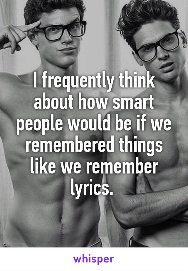 I frequently think about how smart people would be if we remembered things like we remember lyrics. 