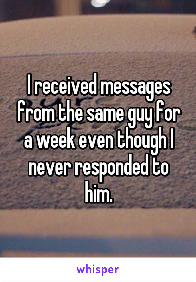 I received messages from the same guy for a week even though I never responded to him.