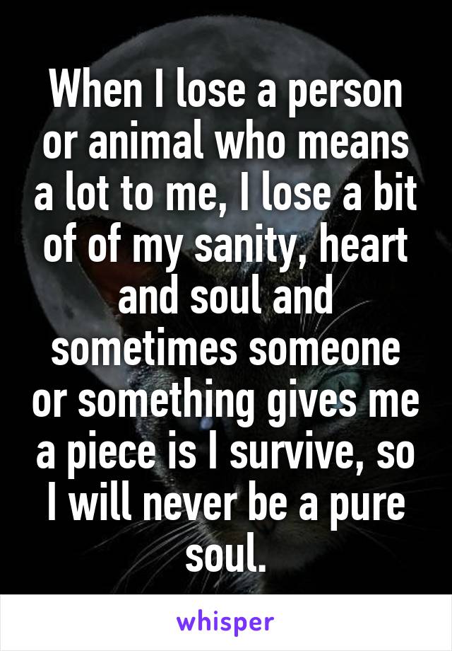 When I lose a person or animal who means a lot to me, I lose a bit of of my sanity, heart and soul and sometimes someone or something gives me a piece is I survive, so I will never be a pure soul.
