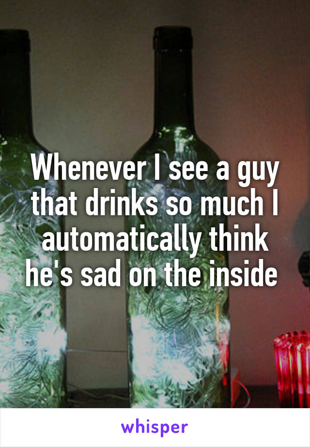 Whenever I see a guy that drinks so much I automatically think he's sad on the inside 