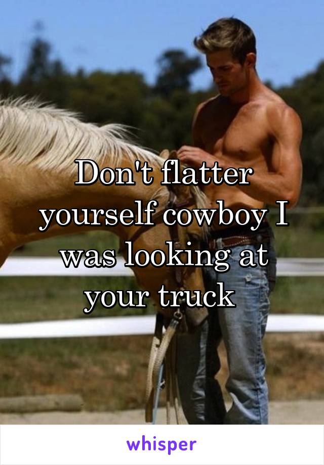 Don't flatter yourself cowboy I was looking at your truck 