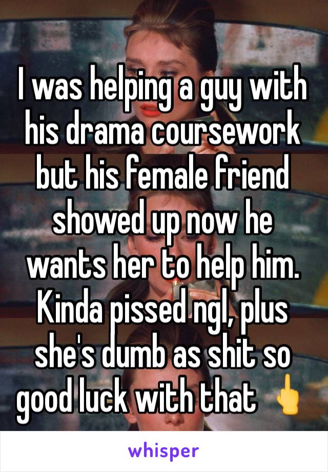 I was helping a guy with his drama coursework but his female friend showed up now he wants her to help him. Kinda pissed ngl, plus she's dumb as shit so good luck with that 🖕