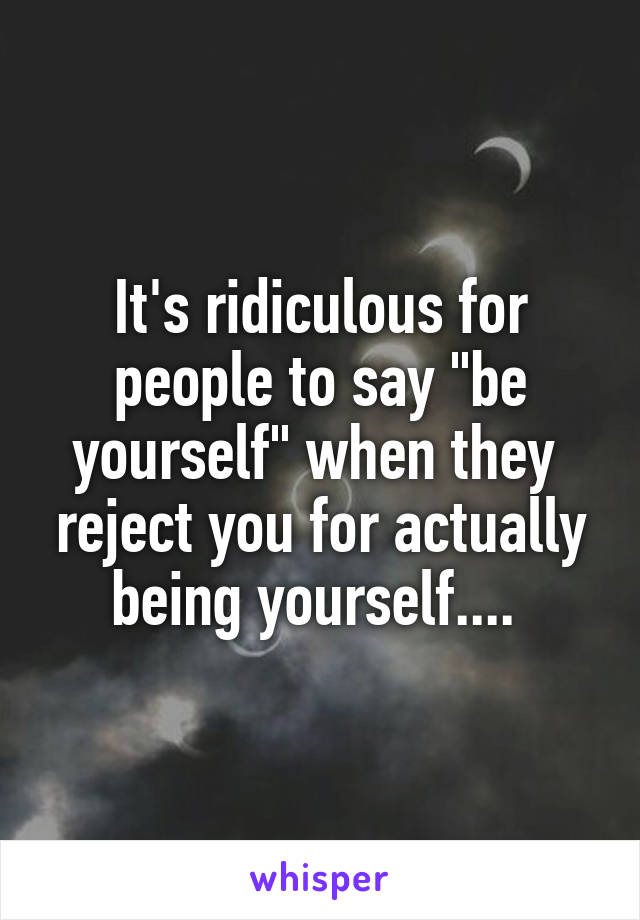 It's ridiculous for people to say "be yourself" when they  reject you for actually being yourself.... 