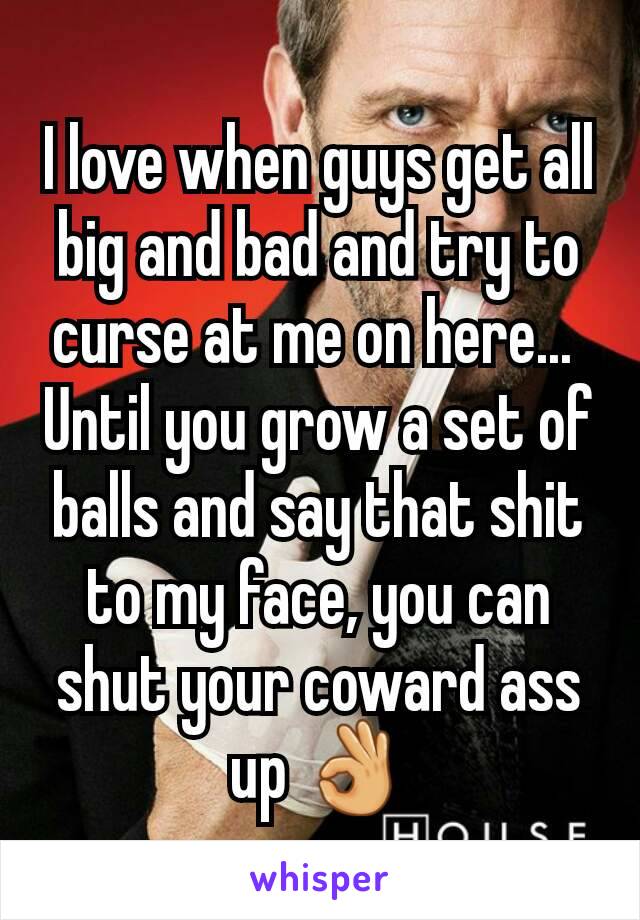 I love when guys get all big and bad and try to curse at me on here... 
Until you grow a set of balls and say that shit to my face, you can shut your coward ass up 👌