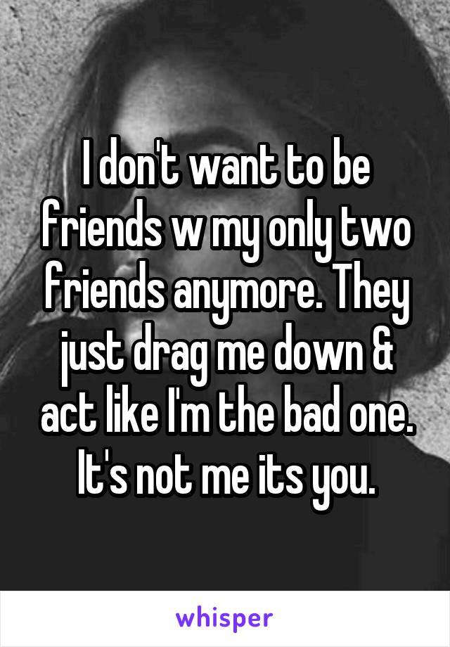 I don't want to be friends w my only two friends anymore. They just drag me down & act like I'm the bad one. It's not me its you.