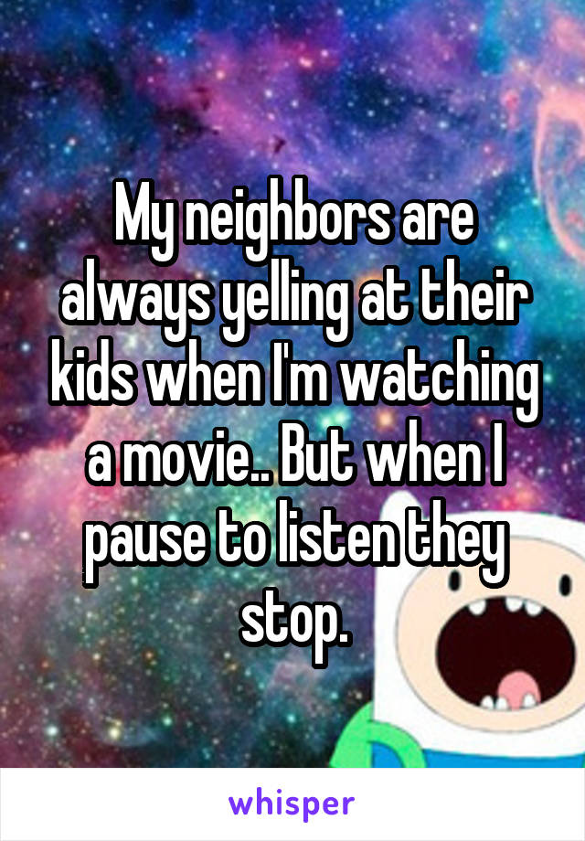 My neighbors are always yelling at their kids when I'm watching a movie.. But when I pause to listen they stop.