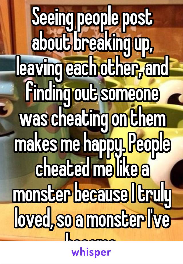 Seeing people post about breaking up, leaving each other, and finding out someone was cheating on them makes me happy. People cheated me like a monster because I truly loved, so a monster I've become.