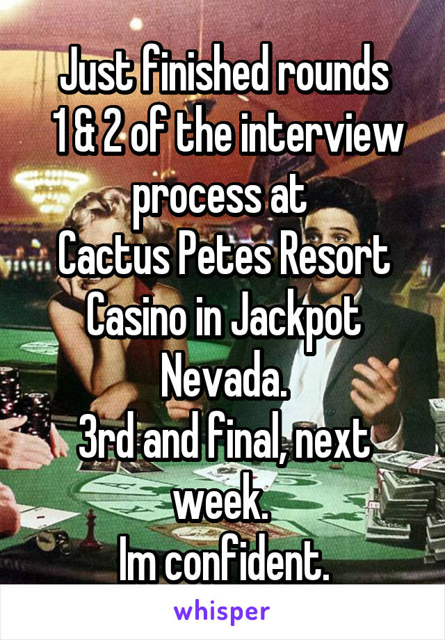 Just finished rounds
 1 & 2 of the interview process at 
Cactus Petes Resort Casino in Jackpot Nevada.
3rd and final, next week. 
Im confident.
