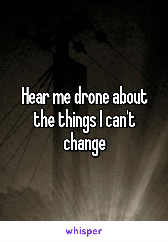 Hear me drone about the things I can't change