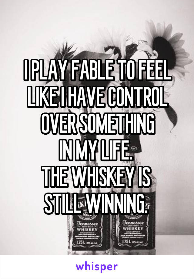 I PLAY FABLE TO FEEL LIKE I HAVE CONTROL
OVER SOMETHING
IN MY LIFE. 
THE WHISKEY IS 
STILL WINNING. 
