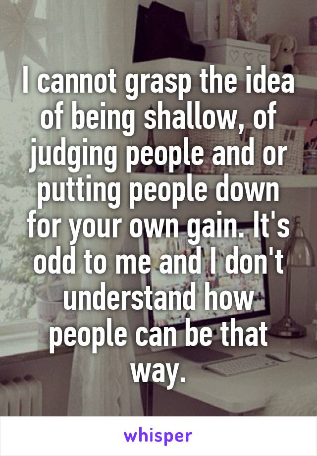I cannot grasp the idea of being shallow, of judging people and or putting people down for your own gain. It's odd to me and I don't understand how people can be that way.