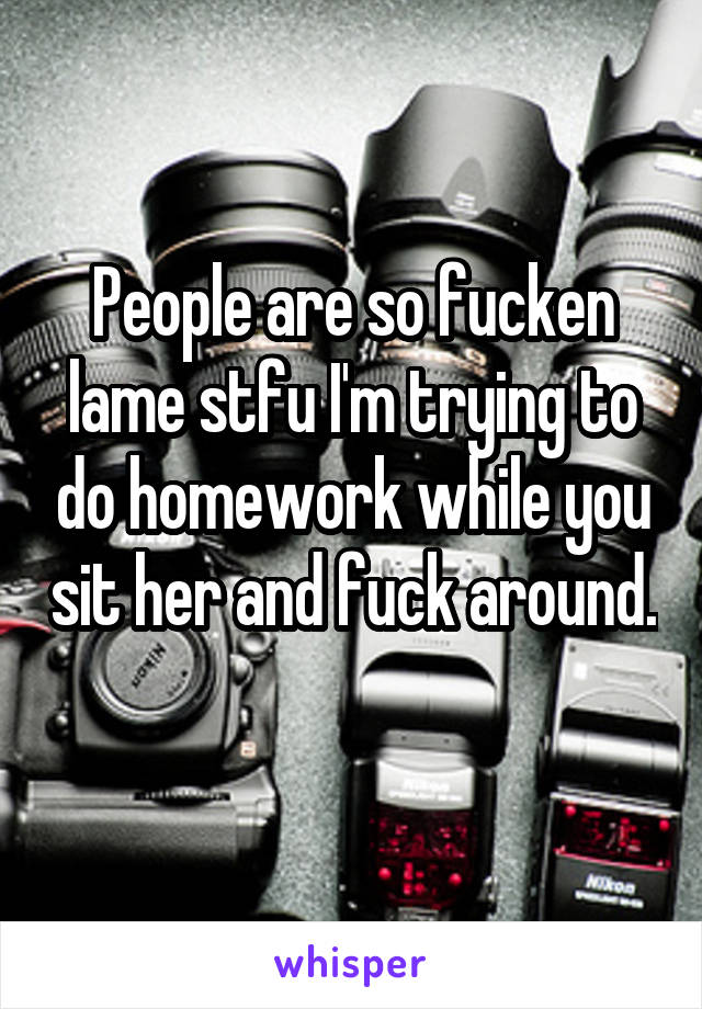 People are so fucken lame stfu I'm trying to do homework while you sit her and fuck around. 