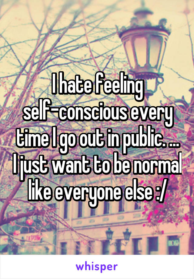 I hate feeling self-conscious every time I go out in public. ... I just want to be normal like everyone else :/