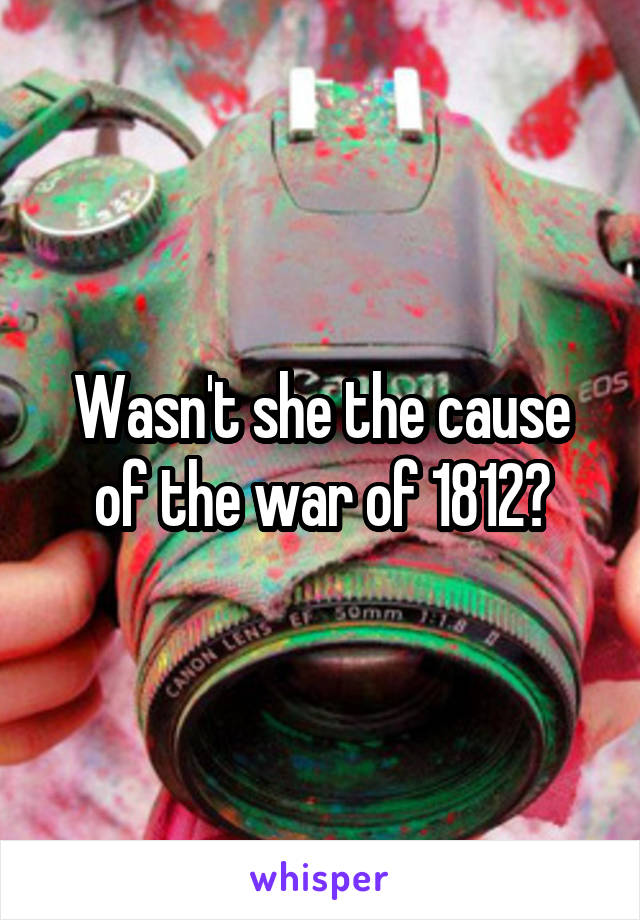 Wasn't she the cause of the war of 1812?
