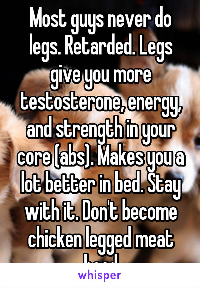Most guys never do legs. Retarded. Legs give you more testosterone, energy, and strength in your core (abs). Makes you a lot better in bed. Stay with it. Don't become chicken legged meat head