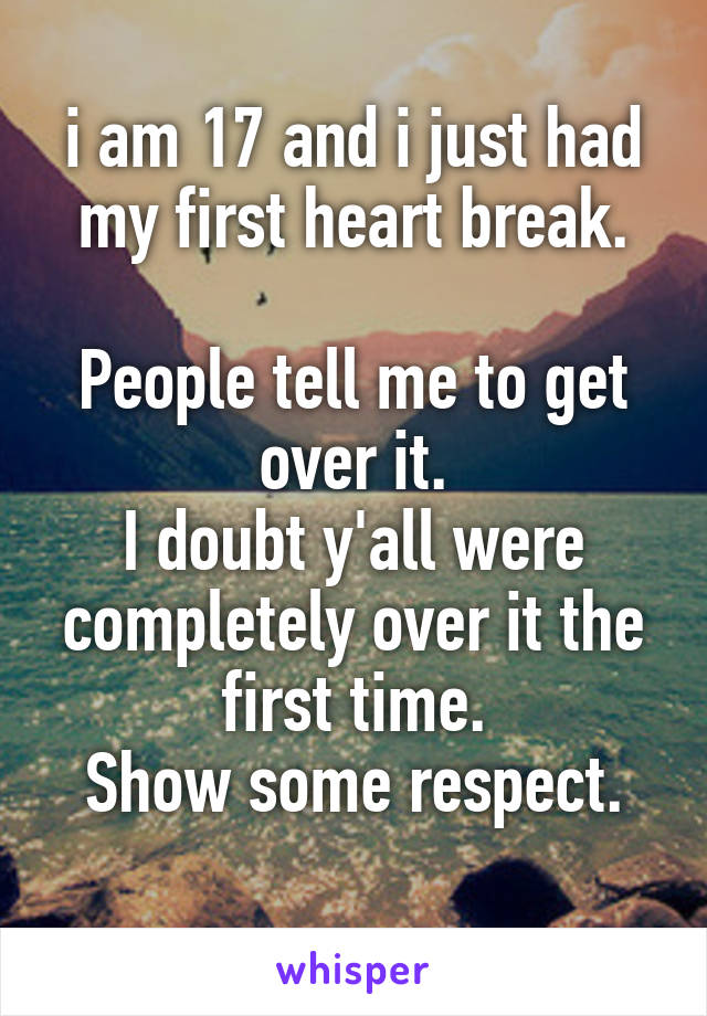 i am 17 and i just had my first heart break.

People tell me to get over it.
I doubt y'all were completely over it the first time.
Show some respect.
