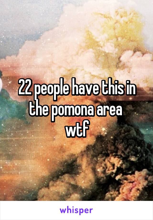 22 people have this in the pomona area 
wtf