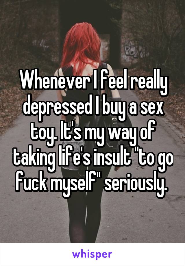 Whenever I feel really depressed I buy a sex toy. It's my way of taking life's insult "to go fuck myself" seriously. 