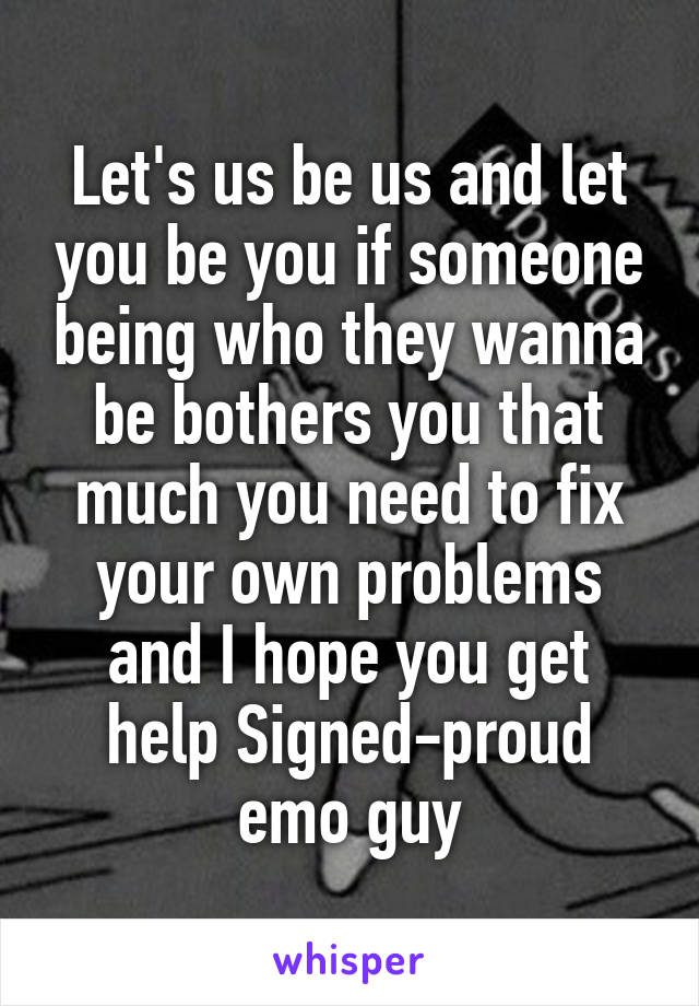 Let's us be us and let you be you if someone being who they wanna be bothers you that much you need to fix your own problems and I hope you get help Signed-proud emo guy